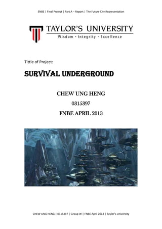 ENBE | Final Project | Part A – Report | The Future City Representation
CHEW UNG HENG | 0315397 | Group W | FNBE April 2013 | Taylor’s University
Tittle of Project:
SURVIVAL UNDERGROUND
CHEW UNG HENG
0315397
FNBE APRIL 2013
 
