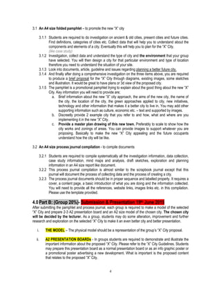 4
3.1 An A4 size folded pamphlet – to promote the new “X” city
3.1.1 Students are required to do investigation on ancient & old cities, present cities and future cities.
Find definitions, categories of cities etc. Collect data that will help you to understand about the
components and elements of a city. Eventually this will help you to plan for the “X” City.
(like case study)
3.1.2 Investigation, collect data and understand the type of city and the environment that your group
have selected. You will then design a city for that particular environment and type of location
therefore you need to understand the situation of your site.
3.1.3 Look into documents, article, guideline and issues regarding planning a better future city.
3.1.4 And finally after doing a comprehensive investigation on the three items above, you are required
to produce a brief proposal for the “X” City through diagrams, existing images, some sketches
and illustration. It would be great to have plans or 3d view of the proposed city.
3.1.5 The pamphlet is a promotional pamphlet trying to explain about the good thing about the new “X”
City. Key information you will need to provide are;
a. Brief information about the new “X” city approach, the aims of the new city, the name of
the city, the location of the city, the green approaches applied to city, new initiatives,
technology and other information that makes it a better city to live in. You may add other
supporting information such as culture, economic etc. – text and supported by images.
b. Discreetly provide 2 example city that you refer to and how, what and where are you
implementing it in the new “X” City.
c. Provide a master plan drawing of this new town. Preferably to scale to show how the
city works and zonings of areas. You can provide images to support whatever you are
proposing. Basically to make the new “X” City appealing and the future occupants
understand how the city will be like.
3.2 An A4 size process journal compilation - to compile documents
3.2.1 Students are required to compile systematically all the investigation information, data collection,
case study information, mind maps and analysis, draft sketches, exploration and planning
information in an A4 size report like document.
3.2.2 This process journal compilation is almost similar to the scrapbook journal except that this
journal will document the process of collecting data and the process of creating a city.
3.2.3 The process journal documents should be in proper sequence and labelled properly. It requires a
cover, a content page, a basic introduction of what you are doing and the information collected.
You will need to provide all the references, website links, images links etc. in this compilation.
Please use the template provided.
4.0Part B: (Group 20%)- Submission & Presentation 19th June 2015
After submitting the pamphlet and process journal, each group is required to make a model of the selected
“X” City and prepare 2-3 A2 presentation board and an A2 size model of the chosen city. The chosen city
will be decided by the lecturer. As a group, students may do some alteration, improvement and further
research and exploration on the selected “X” City to make it an even better city and better presentation.
i. THE MODEL – The physical model should be a representation of the group’s “X” City proposal.
ii. A2 PRESENTATION BOARDs - In groups students are required to demonstrate and illustrate the
important information about the proposed “X” City. Please refer to the “X” City Guidelines. Students
may prepare this presentation board as a normal presentation board or as an info graphic poster or
a promotional poster advertising a new development. What is important is the proposed content
that relates to the proposed “X” City.
 