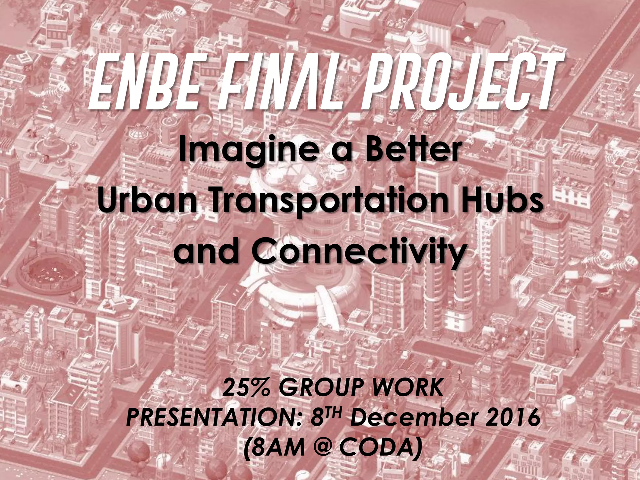 ENBE FINAL PROJECT
Imagine a Better
Urban Transportation Hubs
and Connectivity
25% GROUP WORK
PRESENTATION: 8TH December 2016
(8AM @ CODA)
 