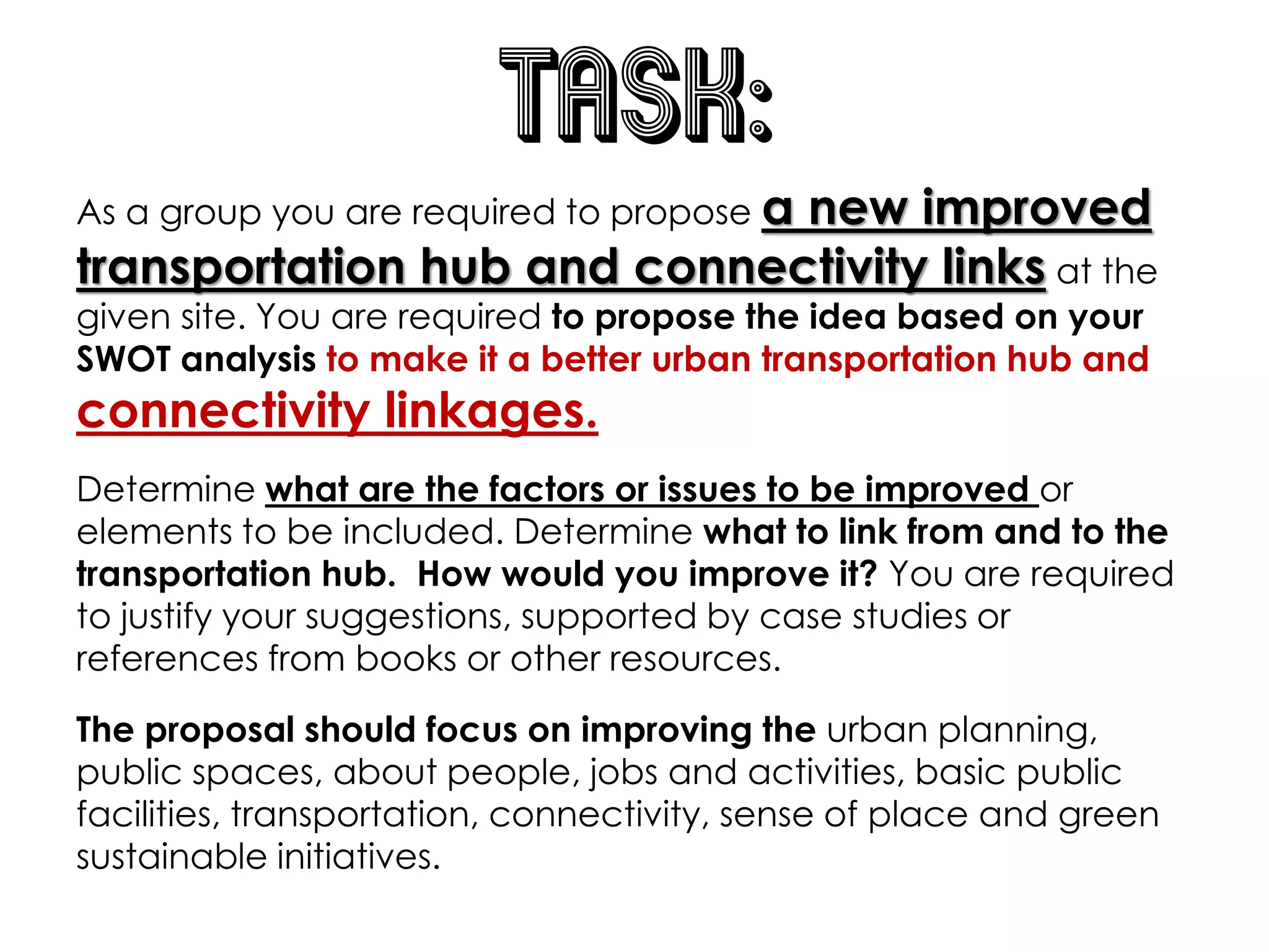 TASK:
As a group you are required to propose a new improved
transportation hub and connectivity links at the
given site. You are required to propose the idea based on your
SWOT analysis to make it a better urban transportation hub and
connectivity linkages.
Determine what are the factors or issues to be improved or
elements to be included. Determine what to link from and to the
transportation hub. How would you improve it? You are required
to justify your suggestions, supported by case studies or
references from books or other resources.
The proposal should focus on improving the urban planning,
public spaces, about people, jobs and activities, basic public
facilities, transportation, connectivity, sense of place and green
sustainable initiatives.
 