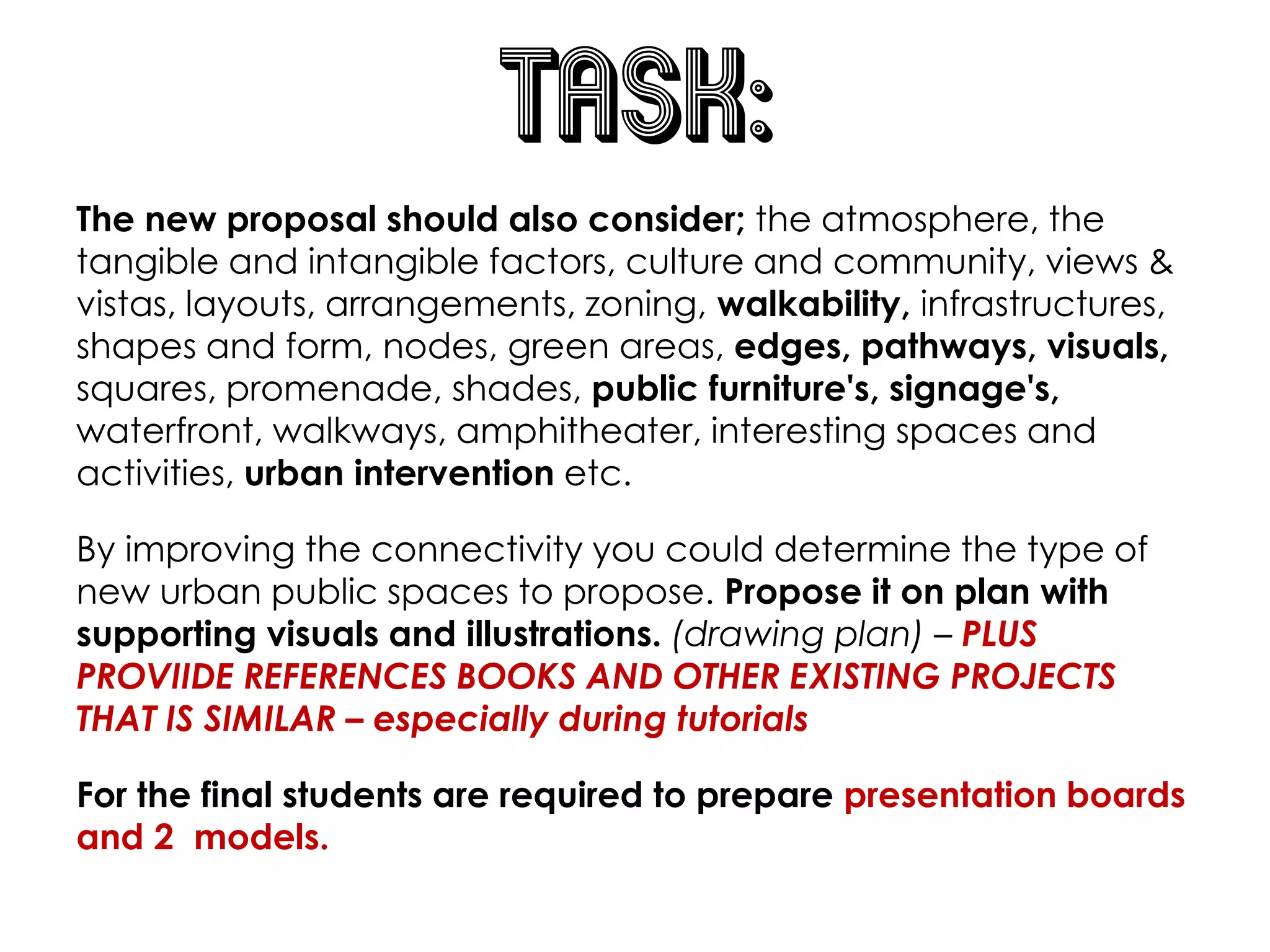 TASK:
The new proposal should also consider; the atmosphere, the
tangible and intangible factors, culture and community, views &
vistas, layouts, arrangements, zoning, walkability, infrastructures,
shapes and form, nodes, green areas, edges, pathways, visuals,
squares, promenade, shades, public furniture's, signage's,
waterfront, walkways, amphitheater, interesting spaces and
activities, urban intervention etc.
By improving the connectivity you could determine the type of
new urban public spaces to propose. Propose it on plan with
supporting visuals and illustrations. (drawing plan) – PLUS
PROVIIDE REFERENCES BOOKS AND OTHER EXISTING PROJECTS
THAT IS SIMILAR – especially during tutorials
For the final students are required to prepare presentation boards
and 2 models.
 
