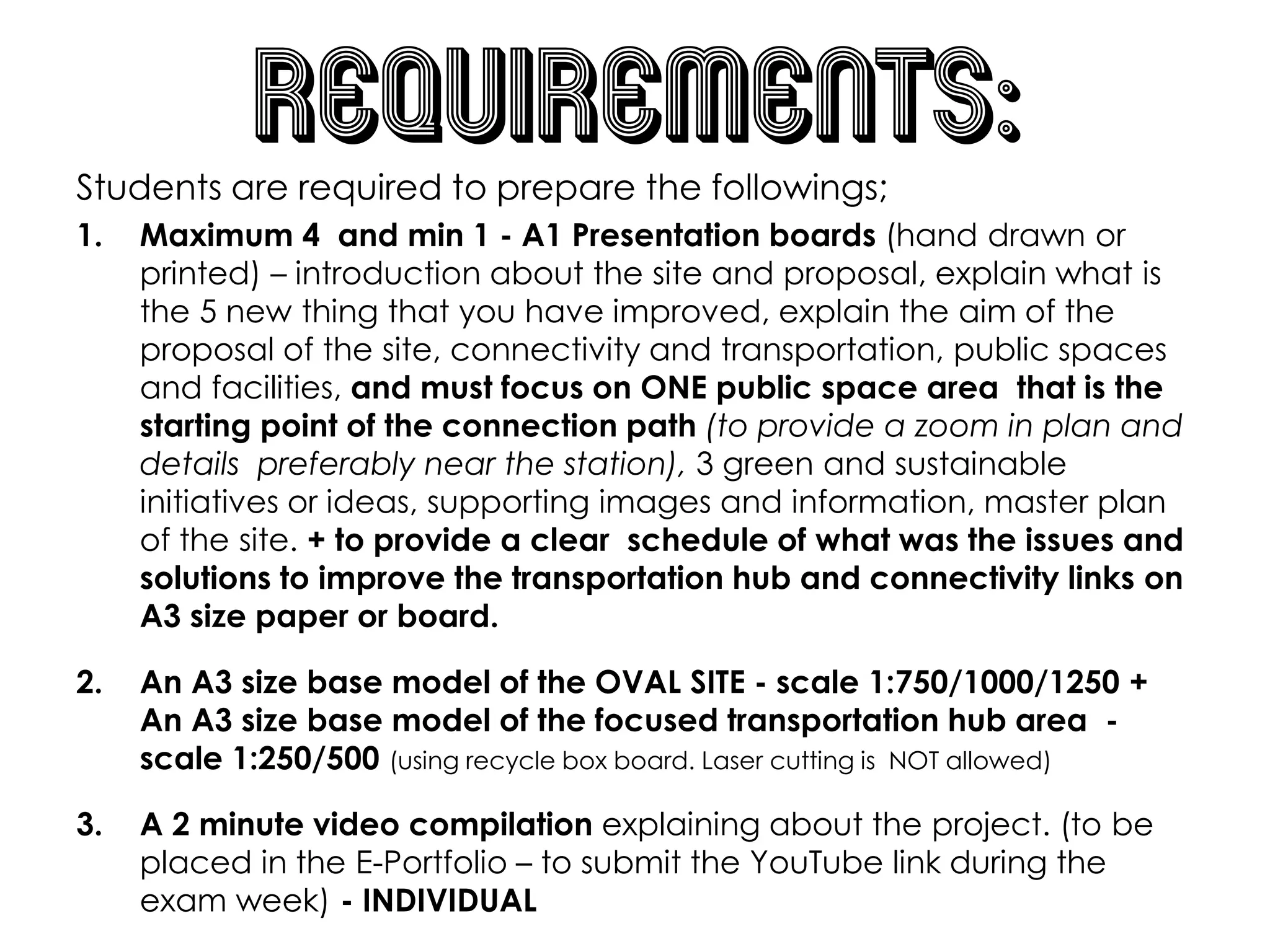 requirements:
Students are required to prepare the followings;
1. Maximum 4 and min 1 - A1 Presentation boards (hand drawn or
printed) – introduction about the site and proposal, explain what is
the 5 new thing that you have improved, explain the aim of the
proposal of the site, connectivity and transportation, public spaces
and facilities, and must focus on ONE public space area that is the
starting point of the connection path (to provide a zoom in plan and
details preferably near the station), 3 green and sustainable
initiatives or ideas, supporting images and information, master plan
of the site. + to provide a clear schedule of what was the issues and
solutions to improve the transportation hub and connectivity links on
A3 size paper or board.
2. An A3 size base model of the OVAL SITE - scale 1:750/1000/1250 +
An A3 size base model of the focused transportation hub area -
scale 1:250/500 (using recycle box board. Laser cutting is NOT allowed)
3. A 2 minute video compilation explaining about the project. (to be
placed in the E-Portfolio – to submit the YouTube link during the
exam week) - INDIVIDUAL
 