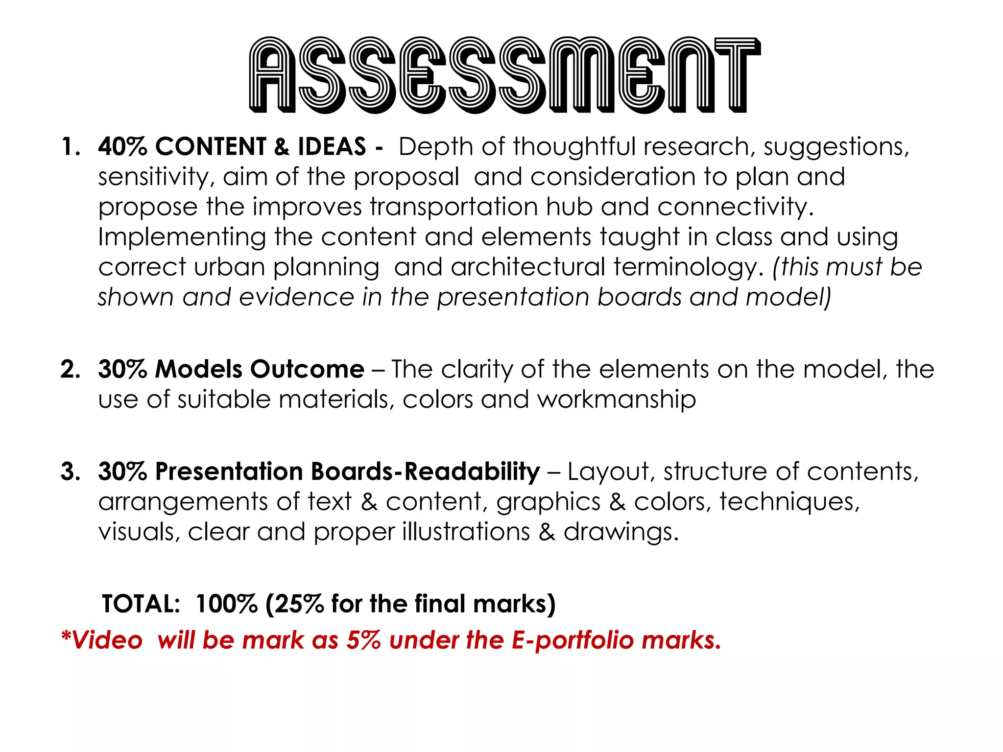 assessment
1. 40% CONTENT & IDEAS - Depth of thoughtful research, suggestions,
sensitivity, aim of the proposal and consideration to plan and
propose the improves transportation hub and connectivity.
Implementing the content and elements taught in class and using
correct urban planning and architectural terminology. (this must be
shown and evidence in the presentation boards and model)
2. 30% Models Outcome – The clarity of the elements on the model, the
use of suitable materials, colors and workmanship
3. 30% Presentation Boards-Readability – Layout, structure of contents,
arrangements of text & content, graphics & colors, techniques,
visuals, clear and proper illustrations & drawings.
TOTAL: 100% (25% for the final marks)
*Video will be mark as 5% under the E-portfolio marks.
 