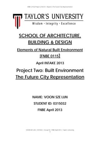 ENBE | Final Project | Part A – Report | The Future City Representation
VOON SZE LUN | 0315032 | Group W | FNBE April 2013 | Taylor’s University
1
SCHOOL OF ARCHITECTURE,
BUILDING & DESIGN
Elements of Natural Built Environment
[FNBE 0115]
April INTAKE 2013
Project Two: Built Environment
The Future City Representation
NAME: VOON SZE LUN
STUDENT ID: 0315032
FNBE April 2013
 
