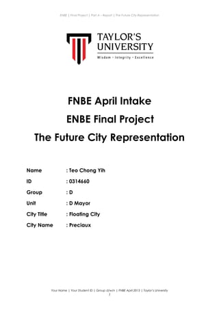 ENBE | Final Project | Part A – Report | The Future City Representation
FNBE April Intake
ENBE Final Project
The Future City Representation
Name : Teo Chong Yih
ID : 0314660
Group : D
Unit : D Mayor
City Title : Floating City
City Name : Preciaux
Your Name | Your Student ID | Group d/w/n | FNBE April 2013 | Taylor’s University
1
 