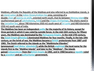Maldives, officially the Republic of the Maldivesand also referred to as theMaldive Islands, is
an island nation in the Indian Ocean-Arabian Sea area, consisting of a
double chain of twenty-six atolls, oriented north-south, that lie between Minicoy Island(the
southernmost part of Lakshadweep, India) and the Chagos Archipelago. The chains stand in
the Laccadive Sea, about 700 kilometres (430 mi) south-west of Sri Lanka and 400 kilometres
(250 mi) south-west of India.
The Maldives has been an independent polity for the majority of its history, except for
three periods in which it was ruled by outside forces. In the mid-16th century, for fifteen
years, the Maldives was dominated by the Portuguese Empire. In the mid-17th century,
the Dutch Empire (Malabar) dominated Maldives for four months. Finally, in the late 19th
century, on the brink of war, the Maldives became a British protectorate from 1887 until
1965. The Dutch referred to the islands as the "Maldivische Eilanden"
(pronounced [mɑlˈdivisə ˈɛi̯lɑndə(n)]), while the British anglicised the local name for the
islands first to the "Maldive Islands" and later to the "Maldives". The islands
gained independence from theBritish Empire in 1965, and in 1968 became a republic ruled
by a president and anauthoritarian government.
 