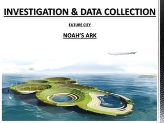 INVESTIGATION & DATA COLLECTION
FUTURE CITY
NOAH’S ARK
 