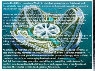 Inspired by biblical character of Noah, Serbian designers Aleksandar Joksimovic and
Jelena Nikolic have created Noah’s Ark, a sustainable floating city capable of preserving
life on earth in the event of a massive natural disaster.
TheNoah’s Ark project features a series of terraced rings with deep underwater towers
that act as ballasts to increase stability. The innovative project would support life on
terraced fields, provide ample space for food growing, collect rainwater and generate
its own power through natural energy sources such as solar, wind and wave energy,
which are easily captured at sea.
In addition to providing protection from natural disasters, the Ark was designed as part of
a network consisting of other Arks which are connected to floating underwater tunnels
linking them to the mainland. As the settlements grow, the Arks can attach to one
another, creating one enormous artificial mainland.
An external 64-metre tall wall protects the city from strong sea winds and tsunamis. In
case of emergency, residents can retreat to bubbles inside the islands for protection.
Underneath the island, giant turbines convert ocean currents to energy, while artificial
coral coats the surfaces, encouraging the development of new ecosystems.
Each Ark features energy generation capabilities and everything residents need for
comfort, including residential buildings, offices, parks, recreational areas, forests and
beaches. There is also farmland and a reserve for animals.
 