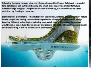 Following the same concept idea, the Lilypad, designed by Vincent Callebaut, is a model
for a completely self-sufficient floating city which aims to provide shelter for future
climate change refugees. Designed to look like a water lily, it is intended to be a zero
emission city floating in the ocean.
Biomimicry or biomimetics – the imitation of the models, systems, and elements of nature
for the purpose of solving complex human problems – inspired this innovative design.
Applying different technologies, including solar, wind, tidal and biomass, the project
would be able to produce its own energy and process CO2 in the atmosphere, absorbing it
and transforming it into its own titanium dioxide skin.
 
