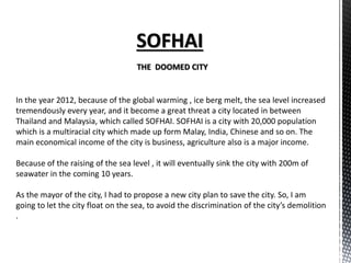 SOFHAI
THE DOOMED CITY
In the year 2012, because of the global warming , ice berg melt, the sea level increased
tremendously every year, and it become a great threat a city located in between
Thailand and Malaysia, which called SOFHAI. SOFHAI is a city with 20,000 population
which is a multiracial city which made up form Malay, India, Chinese and so on. The
main economical income of the city is business, agriculture also is a major income.
Because of the raising of the sea level , it will eventually sink the city with 200m of
seawater in the coming 10 years.
As the mayor of the city, I had to propose a new city plan to save the city. So, I am
going to let the city float on the sea, to avoid the discrimination of the city’s demolition
.
 