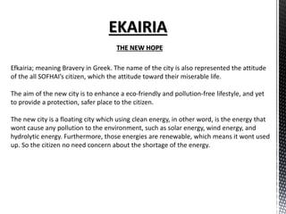 THE NEW HOPE
Efkairia; meaning Bravery in Greek. The name of the city is also represented the attitude
of the all SOFHAI’s citizen, which the attitude toward their miserable life.
The aim of the new city is to enhance a eco-friendly and pollution-free lifestyle, and yet
to provide a protection, safer place to the citizen.
The new city is a floating city which using clean energy, in other word, is the energy that
wont cause any pollution to the environment, such as solar energy, wind energy, and
hydrolytic energy. Furthermore, those energies are renewable, which means it wont used
up. So the citizen no need concern about the shortage of the energy.
 