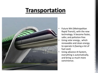 • Future Mrt (Metropolitan
Rapid Transit), with the new
technology. It become faster,
safer, and pollution-free
• Using solar energy , which
renewable and clean energy
to operate it.(Saving a lot of
fuel cost)
• Using advance AI System,
everything is automatically,
and bring us much more
convinience.
 