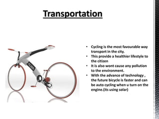 • Cycling is the most favourable way
transport in the city.
• This provide a healthier lifestyle to
the citizen
• It is also wont cause any pollution
to the environment.
• With the advance of technology ,
the future bicycle is faster and can
be auto cycling when u turn on the
engine.(its using solar)
 