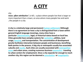 city
noun, often attributive ˈsi-tē: a place where people live that is larger or
more important than a town; an area where many people live and work
; the people in a city
A city is a relatively large and permanent human settlement.[Although
there is no agreement on how a city is distinguished from a town within
general English language meanings, many cities have a
particular administrative, legal, or historical status based on local law.
Cities generally have complex systems for sanitation, utilities, land
usage, housing, and transportation. The concentration of development
greatly facilitates interaction between people and businesses, benefiting
both parties in the process. A big city or metropolis usually has associated
suburbs and exurbs. Such cities are usually associated with metropolitan
areas and urban areas, creating numerous business commuters traveling
to urban centers for employment. Once a city expands far enough to reach
another city, this region can be deemed a conurbation or megalopolis.
 