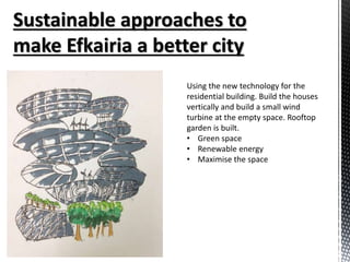 Using the new technology for the
residential building. Build the houses
vertically and build a small wind
turbine at the empty space. Rooftop
garden is built.
• Green space
• Renewable energy
• Maximise the space
 