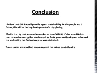 I believe that EKAIRIA will provide a good sustainability for the people and I
future, this will be the key development of a city planing.
Efkairia is a city that way much more better than SOFHAI, it’s because Efkairia
uses renewable energy that can be used for finite years. As the city was enhanced
the walkability, the Carbon footprint was minimized.
Green spaces are provided, people enjoyed the nature inside the city.
 