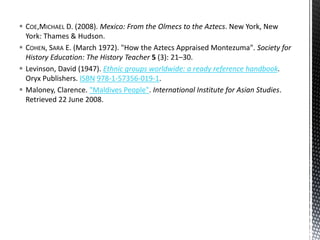  COE,MICHAEL D. (2008). Mexico: From the Olmecs to the Aztecs. New York, New
York: Thames & Hudson.
 COHEN, SARA E. (March 1972). "How the Aztecs Appraised Montezuma". Society for
History Education: The History Teacher 5 (3): 21–30.
 Levinson, David (1947). Ethnic groups worldwide: a ready reference handbook.
Oryx Publishers. ISBN 978-1-57356-019-1.
 Maloney, Clarence. "Maldives People". International Institute for Asian Studies.
Retrieved 22 June 2008.
 