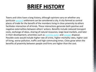 BRIEF HISTORY
Towns and cities have a long history, although opinions vary on whether any
particular ancient settlement can be considered a city. A city formed as central
places of trade for the benefit of the members living in close proximity to others
facilitates interaction of all kinds. These interactions generate both positive and
negative externalities between others' actions. Benefits include reduced transport
costs, exchange of ideas, sharing of natural resources, large local markets, and later
in their development, amenities such as running water and sewage disposal.
Possible costs would include higher rate of crime, higher mortality rates, higher cost
of living, worse pollution, traffic and high commuting times. Cities grow when the
benefits of proximity between people and firms are higher than the cost.
 