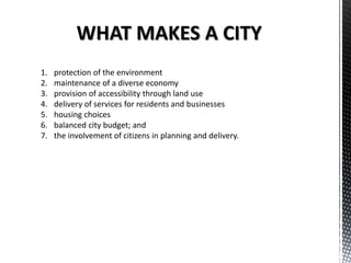 WHAT MAKES A CITY
1. protection of the environment
2. maintenance of a diverse economy
3. provision of accessibility through land use
4. delivery of services for residents and businesses
5. housing choices
6. balanced city budget; and
7. the involvement of citizens in planning and delivery.
 