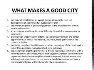 1. the value of liveability as an overall theme, among others, in the
development of a community’s sustainability plan
2. the overarching role of public engagement in the articulation of what is
meant by liveability
3. an acceptance that liveability may differ significantly from community to
community
4. a recognition that liveability extends to economic dynamism and career
opportunities as well as recreational, aesthetic, cross-generational and
cultural activities
5. the ability to embed liveability concerns into the culture of the municipality
rather than politically motivated short-term initiatives
6. the recognition that the provision of a diverse residential community with a
full complement of services, means that a system approach to both the city
region and the individual neighbourhood is required. This will ensure that
individual neighbourhoods do not become liveability ghettos, but have a
real and vibrant place within the whole city region context.
 