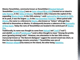 Mexico-Tenochtitlan, commonly known as Tenochtitlan (Classical Nahuatl:
Tenochtitlan [tenotʃˈtitɬan]) was an Aztec altepetl (city-state) located on an island in
Lake Texcoco, in the Valley of Mexico. Founded in 1325, it became the capital of the
expanding Mexica Empire in the 15th century,[1] until captured by the Spanish in 1521.
At its peak, it was the largest city in the Pre-Columbian Americas. When paired with
Mexico, the name is a reference to Mexica, also known as "Aztecs" although they
referred to themselves as Mexica. It subsequently became a cabecera of theViceroyalty
of New Spain. Today the ruins of Tenochtitlan are located in the central part of Mexico
City.
Traditionally, its name was thought to come from Nahuatl tetl [ˈtetɬ] ("rock")
and nōchtli[ˈnoːtʃtɬi] ("prickly pear") and is often thought to mean "Among the prickly
pears [growing among] rocks". However, one attestation in the late 16th-century
manuscript known as "the Bancrot dialogues" suggest the second vowel was short, so
that the true etymology remains uncertain.[2] Tenochtitlan was one of
two Mexican altepetl(city-states) on the island, the other being Tlatelolco.
 