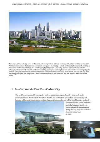 ENBE | FINAL PROJECT | PART A – REPORT | THE BETTER LIVABLE TOWN REPRESENTATION
Hau Hui Yee | 0320283| Pn.Hasnira | FNBE AUG 2014 | TAYLOR’S UNIVERSITY 11
Nowadays, China is facing some of the worst pollution problem. China is working with Adrian Smith + Gordon Gill
Architecture to create the Great City complex in Chengdu. - is creating a totally car-free city from scratch, building a
new urban center around a high-rise core housing 80,000 people. Great City, planned for a rural area outside
Chengdu, will be entirely walkable and surrounded by green space. Getting from the center to the outer ring of parks
on foot takes just ten minutes. Other nearby urban centers will be accessible via mass transit. The city will use 48%
less energy and 58% less water than a more conventional city of the same size, and will produce 89% less landfill
waste.
2. Masdar, World’s First Zero-Carbon City
The world’s most sustainable metropolis – with no cars or skyscrapers allowed – is currently under
construction in the desert outside Abu Dhabi. Masdar, the world’s first zero-carbon, zero waste city, will
feature a public rapid transit system in place of personal automobiles, and will be fueled by solar, wind and
geothermal power. Giant ‘sunflower
umbrellas’ designed for the city
center will provide movable shade
during the day, store heat, and then
close and release heat
at night.
A
n
d
 