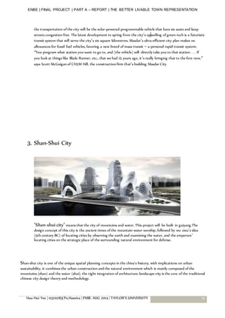 ENBE | FINAL PROJECT | PART A – REPORT | THE BETTER LIVABLE TOWN REPRESENTATION
Hau Hui Yee | 0320283| Pn.Hasnira | FNBE AUG 2014 | TAYLOR’S UNIVERSITY 12
the transportation of the city will be the solar-powered programmable vehicle that have six seats and keep
streets congestion free. The latest development to spring from the city’s upwelling of green tech is a futuristic
transit system that will serve the city’s six square kilometres. Masdar‘s ultra-efficient city plan makes no
allowances for fossil fuel vehicles, favoring a new breed of mass transit – a personal rapid transit system.
“You program what station you want to go to, and [the vehicle] will directly take you to that station . . . If
you look at things like Blade Runner, etc., that we had 15 years ago, it’s really bringing that to the fore now,”
says Scott McGuigan of CH2M Hill, the construction firm that’s building Masdar City
3. Shan-Shui City
‘Shan-shui city’ means that the city of mountains and water. This project will be built in guiyang.The
design concept of this city is the ancient times of the mountain-water worship, followed by wu zixu’s idea
(5th century BC) of locating cities by observing the earth and examining the water, and the emperors’
locating cities on the strategic place of the surrounding natural environment for defense.
Shan-shui city is one of the unique spatial planning concepts in the china’s history, with implications on urban
sustainability. it combines the urban construction and the natural environment which is mainly composed of the
mountains (shan) and the water (shui). the tight integration of architecture-landscape-city is the core of the traditional
chinese city design theory and methodology.
 