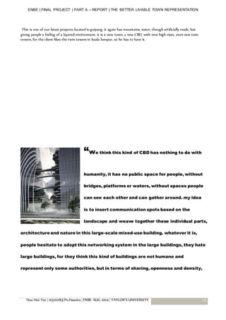 ENBE | FINAL PROJECT | PART A – REPORT | THE BETTER LIVABLE TOWN REPRESENTATION
Hau Hui Yee | 0320283| Pn.Hasnira | FNBE AUG 2014 | TAYLOR’S UNIVERSITY 13
This is one of our latest projects; located in guiyang. it again has mountains, water, though artificially made, but
giving people a feeling of a layered environment. it is a new town, a new CBD, with new high-rises, even new twin
towers, for the client likes the twin towers in kuala lumpur, so he has to have it.
“we think this kind of CBD has nothing to do with
humanity, it has no public space for people, without
bridges, platforms or waters, without spaces people
can see each other and can gather around. my idea
is to insert communication spots based on the
landscape and weave together these individual parts,
architectureand nature in this large-scale mixed-use building. whatever it is,
people hesitate to adopt this networking system in the large buildings, they hate
large buildings, for they think this kind of buildings are not humane and
represent only some authorities, but in terms of sharing, openness and density,
 