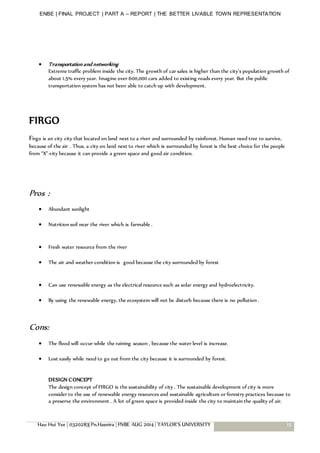 ENBE | FINAL PROJECT | PART A – REPORT | THE BETTER LIVABLE TOWN REPRESENTATION
Hau Hui Yee | 0320283| Pn.Hasnira | FNBE AUG 2014 | TAYLOR’S UNIVERSITY 15
 Transportation and networking
Extreme traffic problem inside the city. The growth of car sales is higher than the city’s population growth of
about 1.5% every year. Imagine over 600,000 cars added to existing roads every year. But the public
transportation system has not been able to catch up with development.
FIRGO
Firgo is an city city that located on land next to a river and surrounded by rainforest. Human need tree to survive,
because of the air . Thus, a city on land next to river which is surrounded by forest is the best choice for the people
from “X”-city because it can provide a green space and good air condition.
Pros :
 Abundant sunlight
 Nutrition soil near the river which is farmable .
 Fresh water resource from the river
 The air and weather condition is good because the city surrounded by forest
 Can use renewable energy as the electrical resource such as solar energy and hydroelectricity.
 By using the renewable energy, the ecosystem will not be disturb because there is no pollution .
Cons:
 The flood will occur while the raining season , because the water level is increase.
 Lost easily while need to go out from the city because it is surrounded by forest.
DESIGN CONCEPT
The design concept of FIRGO is the sustainability of city . The sustainable development of city is more
consider to the use of renewable energy resources and sustainable agriculture or forestry practices because to
a preserve the environment . A lot of green space is provided inside the city to maintain the quality of air.
 