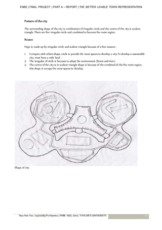 ENBE | FINAL PROJECT | PART A – REPORT | THE BETTER LIVABLE TOWN REPRESENTATION
Hau Hui Yee | 0320283| Pn.Hasnira | FNBE AUG 2014 | TAYLOR’S UNIVERSITY 17
Pattern of the city
The surrounding shape of the city is combination of irregular circle and the centre of the city is scalene
triangle. There are five irregular circle and combined to become five main region.
Reason
Firgo is made up by irregular circle and scalene triangle because of a few reasons :
1. Compare with others shape, circle is provide the most spaces to develop a city.To develop a sustainable
city, must have a wide land .
2. The irregular of circle is because to adopt the environment (forest and river).
3. The centre of the city is in scalene triangle shape is because of the combined of the five main region,
this shape is occupy the most spaces to develop.
Shape of city
 