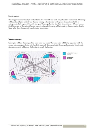 ENBE | FINAL PROJECT | PART A – REPORT | THE BETTER LIVABLE TOWN REPRESENTATION
Hau Hui Yee | 0320283| Pn.Hasnira | FNBE AUG 2014 | TAYLOR’S UNIVERSITY 24
Energy resource
The energy resource of the city is wind and solar. It is renewable and it will not polluted the environment . The energy
will be collected by the windmill and the solar building , then transfer to the power store station which is in
underground . Each region will have the storage of the energy. But the size of the store station are different because
the different size of the region. When the energy is collected, the energy will be transfer to the store station directly.
Water ,after filter, the water will transfer to the store station.
Waste management
Each region will have the storage of the waste water and waste. The waste water will filtering apparatus inside the
storage and reuse again .On the other hand, the waste will decompose inside the storage by using the bio-chemical.
After decompose, it will become the fertilizer to benefit the farming.
 
