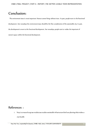 ENBE | FINAL PROJECT | PART A – REPORT | THE BETTER LIVABLE TOWN REPRESENTATION
Hau Hui Yee | 0320283| Pn.Hasnira | FNBE AUG 2014 | TAYLOR’S UNIVERSITY 25
Conclusion:
The environment issue is most important. Human cannot living without trees . In past, people more to the functional
development , but nowadays the environment issue should be the first consideration of the sustainable city. In past,
the development is more to the functional development , but nowadays, people start to realise the important of
nature’s space within the functional development.
References :
1. http://crcresearch.org/case-studies/case-studies-sustainable-infrastructure/land-use-planning/what-makes-a-
city-liveable
 