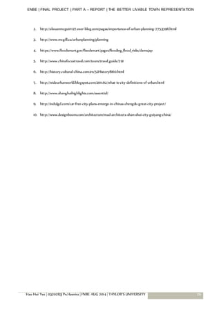 ENBE | FINAL PROJECT | PART A – REPORT | THE BETTER LIVABLE TOWN REPRESENTATION
Hau Hui Yee | 0320283| Pn.Hasnira | FNBE AUG 2014 | TAYLOR’S UNIVERSITY 26
2. http://elouanmcguir1127.over-blog.com/pages/importance-of-urban-planning-7753398.html
3. http://www.mcgill.ca/urbanplanning/planning
4. https://www.floodsmart.gov/floodsmart/pages/flooding_flood_risks/dams.jsp
5. http://www.chinafocustravel.com/tours/travel_guide/291
6. http://history.cultural-china.com/en/52History8160.html
7. http://wideurbanworld.blogspot.com/2011/02/what-is-city-definitions-of-urban.html
8. http://www.shanghaihighlights.com/essential/
9. http://indulgd.com/car-free-city-plans-emerge-in-chinas-chengdu-great-city-project/
10. http://www.designboom.com/architecture/mad-architects-shan-shui-city-guiyang-china/
 