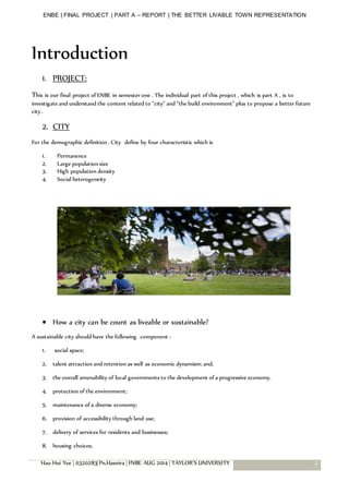 ENBE | FINAL PROJECT | PART A – REPORT | THE BETTER LIVABLE TOWN REPRESENTATION
Hau Hui Yee | 0320283| Pn.Hasnira | FNBE AUG 2014 | TAYLOR’S UNIVERSITY 3
Introduction
1. PROJECT:
This is our final project of ENBE in semester one . The individual part of this project , which is part A , is to
investigate and understand the content related to “city” and “the build environment” plus to propose a better future
city .
2. CITY
For the demographic definition , City define by four characteristic which is
1. Permanence
2. Large population size
3. High population density
4. Social heterogeneity
 How a city can be count as liveable or sustainable?
A sustainable city should have the following component :
1. social space;
2. talent attraction and retention as well as economic dynamism; and,
3. the overall amenability of local governments to the development of a progressive economy.
4. protection of the environment;
5. maintenance of a diverse economy;
6. provision of accessibility through land use;
7. delivery of services for residents and businesses;
8. housing choices;
 