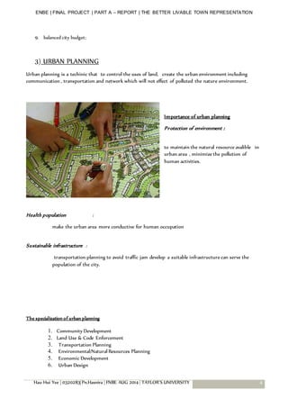 ENBE | FINAL PROJECT | PART A – REPORT | THE BETTER LIVABLE TOWN REPRESENTATION
Hau Hui Yee | 0320283| Pn.Hasnira | FNBE AUG 2014 | TAYLOR’S UNIVERSITY 4
9. balanced city budget;
3) URBAN PLANNING
Urban planning is a techinic that to control the uses of land, create the urban environment including
communication , transportation and network which will not effect of polluted the nature environment.
Importance of urban planning
Protection of environment :
to maintain the natural resource avalible in
urban area , minimize the pollution of
human activities.
Health population :
make the urban area more conductive for human occupation
Sustainable infrastructure :
transportation planning to avoid traffic jam develop a suitable infrastructure can serve the
population of the city.
The specialization of urban planning
1. Community Development
2. Land Use & Code Enforcement
3. Transportation Planning
4. Environmental/Natural Resources Planning
5. Economic Development
6. Urban Design
 