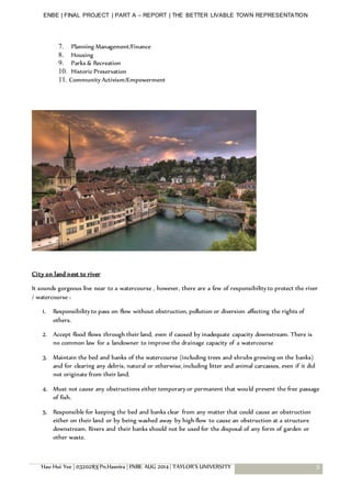 ENBE | FINAL PROJECT | PART A – REPORT | THE BETTER LIVABLE TOWN REPRESENTATION
Hau Hui Yee | 0320283| Pn.Hasnira | FNBE AUG 2014 | TAYLOR’S UNIVERSITY 5
7. Planning Management/Finance
8. Housing
9. Parks & Recreation
10. Historic Preservation
11. Community Activism/Empowerment
City on land next to river
It sounds gorgeous live near to a watercourse , however, there are a few of responsibility to protect the river
/ watercourse :
1. Responsibility to pass on flow without obstruction, pollution or diversion affecting the rights of
others.
2. Accept flood flows through their land, even if caused by inadequate capacity downstream. There is
no common law for a landowner to improve the drainage capacity of a watercourse
3. Maintain the bed and banks of the watercourse (including trees and shrubs growing on the banks)
and for clearing any debris, natural or otherwise, including litter and animal carcasses, even if it did
not originate from their land.
4. Must not cause any obstructions either temporary or permanent that would prevent the free passage
of fish.
5. Responsible for keeping the bed and banks clear from any matter that could cause an obstruction
either on their land or by being washed away by high flow to cause an obstruction at a structure
downstream. Rivers and their banks should not be used for the disposal of any form of garden or
other waste.
 