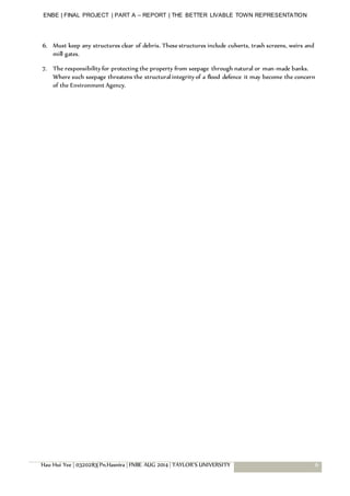 ENBE | FINAL PROJECT | PART A – REPORT | THE BETTER LIVABLE TOWN REPRESENTATION
Hau Hui Yee | 0320283| Pn.Hasnira | FNBE AUG 2014 | TAYLOR’S UNIVERSITY 6
6. Must keep any structures clear of debris. These structures include culverts, trash screens, weirs and
mill gates.
7. The responsibility for protecting the property from seepage through natural or man-made banks.
Where such seepage threatens the structural integrity of a flood defence it may become the concern
of the Environment Agency.
 