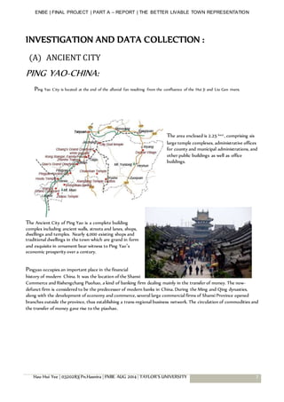 ENBE | FINAL PROJECT | PART A – REPORT | THE BETTER LIVABLE TOWN REPRESENTATION
Hau Hui Yee | 0320283| Pn.Hasnira | FNBE AUG 2014 | TAYLOR’S UNIVERSITY 7
INVESTIGATION AND DATA COLLECTION :
(A) ANCIENT CITY
PING YAO-CHINA:
Ping Yao City is located at the end of the alluvial fan resulting from the confluence of the Hui Ji and Liu Gen rivers.
The area enclosed is 2.25 km2 , comprising six
large temple complexes, administrative offices
for county and municipal administrations, and
other public buildings as well as office
buildings.
The Ancient City of Ping Yao is a complete building
complex including ancient walls, streets and lanes, shops,
dwellings and temples. Nearly 4,000 existing shops and
traditional dwellings in the town which are grand in form
and exquisite in ornament bear witness to Ping Yao’s
economic prosperity over a century.
Pingyao occupies an important place in the financial
history of modern China. It was the location of the Shanxi
Commerce and Rishengchang Piaohao, a kind of banking firm dealing mainly in the transfer of money. The now-
defunct firm is considered to be the predecessor of modern banks in China. During the Ming and Qing dynasties,
along with the development of economy and commerce, several large commercial firms of Shanxi Province opened
branches outside the province, thus establishing a trans-regional business network. The circulation of commodities and
the transfer of money gave rise to the piaohao.
 