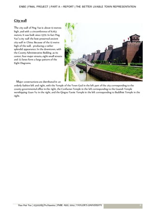 ENBE | FINAL PROJECT | PART A – REPORT | THE BETTER LIVABLE TOWN REPRESENTATION
Hau Hui Yee | 0320283| Pn.Hasnira | FNBE AUG 2014 | TAYLOR’S UNIVERSITY 8
City wall
The city wall of Ping Yao is about 12 metres
high ,and with a circumference of 6,163
meters. It was built since 1370. In fact Ping
Yao’s city wall the best-preserved ancient
city wall in China. Because of the 12 metre
high of the wall, producing a rather
splendid appearance. In the downtown, with
the County Administrative Building as its
center, four major streets, eight small streets
and 72 lanes form a large pattern of the
Eight Diagrams.
Major constructions are distributed in an
orderly fashion left and right, with the Temple of the Town God in the left part of the city corresponding to the
county governmental office in the right, the Confucian Temple in the left corresponding to the Guandi Temple
worshipping Guan Yu in the right, and the Qingxu Taoist Temple in the left corresponding to Buddhist Temple in the
right.
 