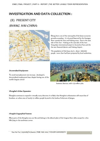 ENBE | FINAL PROJECT | PART A – REPORT | THE BETTER LIVABLE TOWN REPRESENTATION
Hau Hui Yee | 0320283| Pn.Hasnira | FNBE AUG 2014 | TAYLOR’S UNIVERSITY 9
INVESTIGATION AND DATA COLLECTION :
(B) PRESENT CITY
SHANG HAI-CHINA:
Shang-hai is one of the metropolis of the fatest economic
growths nowadays . It is located bisected by the Huangpu
River namely the Puxi and Pudong areas . Puxi is the west
side of the river : Pudong is the east side of the river .
Hong Qiao international airport is located at Puxi and the
the new financial district and Pudong Airport .
The population of this busy city Is about 1000,000
people more than had been projected by local authorities.
Decentralized Employment:
To avoid unemployment rate increase , developed a
decentralized employment base, despite having one of the
world's largest central
business districts, with 1.25 million jobs.
Shanghai's Urban Expansion:
Shanghai continues to expand in virtually every direction. It is likely that Shanghai's urbanization will mean that of
Kunshan, an urban area of nearly 1.5 million people located in the Suzhou Prefecture of Jiangsu.
Shanghai Geographical Features:
Most parts of the Shanghai area are flat and belong to the alluvial plain of the Yangtze River delta except for a few
hills lying in the southwest corner.
 