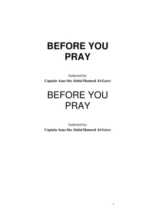 1
BEFORE YOU
PRAY
Authored by:
Captain Anas bin Abdul Hameed Al-Gawz
BEFORE YOU
PRAY
Authored by:
Captain Anas bin Abdul Hameed Al-Gawz
 