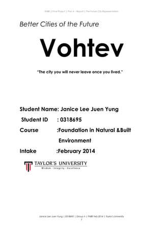 ENBE | Final Project | Part A – Report | The Future City Representation
Better Cities of the Future
Vohtev
“The city you will never leave once you lived.”
Student Name: Janice Lee Juen Yung
Student ID : 0318695
Course :Foundation in Natural &Built
Environment
Intake :February 2014
Janice Lee Juen Yung | 0318695 | Group h | FNBE Feb 2014 | Taylor’s University
1
 