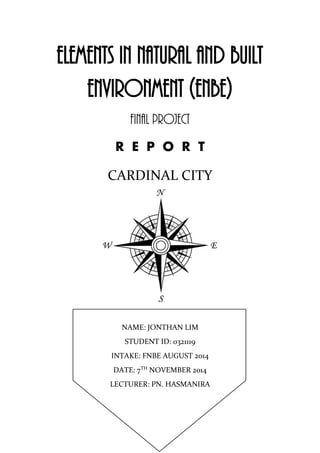 ELEMENTS IN NATURAL AND BUILT
ENVIRONMENT (ENBE)
FINAL PROJECT
R E P O R T
CARDINAL CITY
NAME: JONTHAN LIM
STUDENT ID: 0321119
INTAKE: FNBE AUGUST 2014
DATE: 7TH
NOVEMBER 2014
LECTURER: PN. HASMANIRA
 
