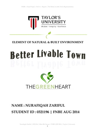 ENBE | Final Project | Part A – Report | The Better Livable Town Representation
Nurafiqah Zariful | 0321196 | Miss Iffa Nayan | FNBE APR 2014 | Taylor’s University
1
	
  	
  
ELEMENT OF NATURAL & BUILT ENVIRONMENT
NAME : NURAFIQAH ZARIFUL
STUDENT ID : 0321196 | FNBE AUG 2014
THE HEARTGREEN
 