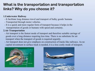 What is the transportation and transportation
links? Why do you choose it?
1.Underwater Railway
- It facilitate long distance travel and transport of bulky goods/ humans
- Transported through motor vehicles.
- It is a quick and more regular form of transport because it helps in the
transportation of goods or humans with speed and certainty.
2.Air Transportation
- Air transport is the fastest mode of transport and therefore suitable carriage of
goods over a long distance requiring less time. There is no substitute for air
transport when the transport of goods is required urgently.
- Air transport does not give emphasis on construction of tracks like railways. As no
capital investment in surface track is needed, it is a less costly mode of transport.
 
