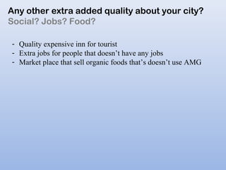 Any other extra added quality about your city?
Social? Jobs? Food?
- Quality expensive inn for tourist
- Extra jobs for people that doesn’t have any jobs
- Market place that sell organic foods that’s doesn’t use AMG
 
