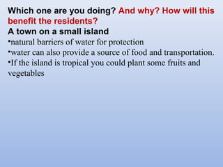 Which one are you doing? And why? How will this
benefit the residents?
A town on a small island
•natural barriers of water for protection
•water can also provide a source of food and transportation.
•If the island is tropical you could plant some fruits and
vegetables
 