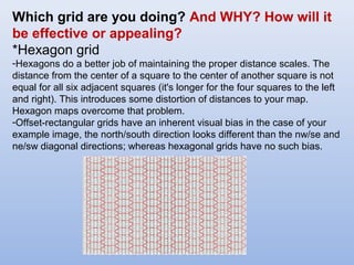 Which grid are you doing? And WHY? How will it
be effective or appealing?
*Hexagon grid
-Hexagons do a better job of maintaining the proper distance scales. The
distance from the center of a square to the center of another square is not
equal for all six adjacent squares (it's longer for the four squares to the left
and right). This introduces some distortion of distances to your map.
Hexagon maps overcome that problem.
-Offset-rectangular grids have an inherent visual bias in the case of your
example image, the north/south direction looks different than the nw/se and
ne/sw diagonal directions; whereas hexagonal grids have no such bias.
 