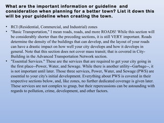 What are the important information or guideline and
consideration when planning for a better town? List it down this
will be your guideline when creating the town.
• RCI (Residential, Commercial, and Industrial) zones
• "Basic Transportation," I mean roads, roads, and more ROADS! While this section will
be considerably shorter than the preceding sections, it is still VERY important. Roads
determine the density of the buildings that can develop, and the layout of your roads
can have a drastic impact on how well your city develops and how it develops in
general. Note that this section does not cover mass transit; that is covered in City-
Building in the Advanced Transportation Network section.
• "Essential Services." These are the services that are required to get your city going in
the first place--Power, Water, and Sewage. While there is another utility--Garbage--, it
is not important until later. Those three services, Power, Water, and Sewage (PWS) are
essential to your city's initial development. Everything about PWS is covered in their
respective sections below, and, like zones, no further dedicated coverage is given later.
These services are not complex to grasp, but their repercussions can be astounding with
regards to pollution, crime, development, and other factors.
 
