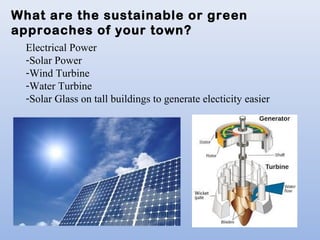 What are the sustainable or green
approaches of your town?
Electrical Power
-Solar Power
-Wind Turbine
-Water Turbine
-Solar Glass on tall buildings to generate electicity easier
 